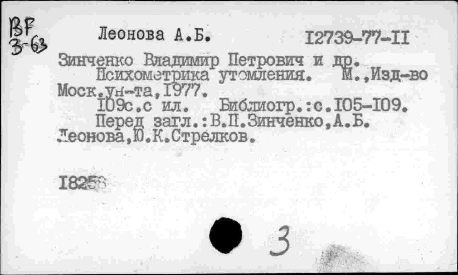 ﻿Леонова А.Б.	12739-77-11
Зинченко Владимир Петрович и др.
Психометрика утомления.	м.,Изд-во
Моск.ун-та,1977.
109с.с ил.	Библиогр.: с. 105-109.
Перед загл.:В.П.Зинченко,А.Б.
Леонова,Ю.К.Стрелков.
1825^